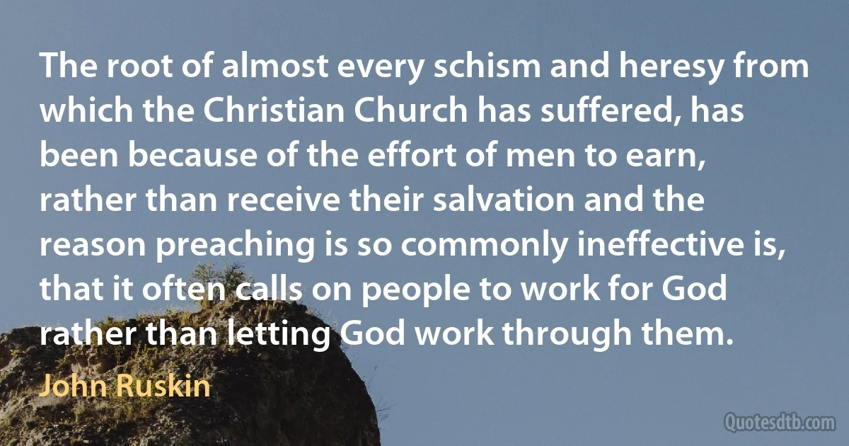 The root of almost every schism and heresy from which the Christian Church has suffered, has been because of the effort of men to earn, rather than receive their salvation and the reason preaching is so commonly ineffective is, that it often calls on people to work for God rather than letting God work through them. (John Ruskin)