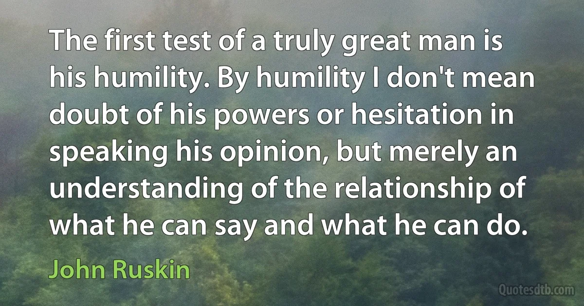 The first test of a truly great man is his humility. By humility I don't mean doubt of his powers or hesitation in speaking his opinion, but merely an understanding of the relationship of what he can say and what he can do. (John Ruskin)