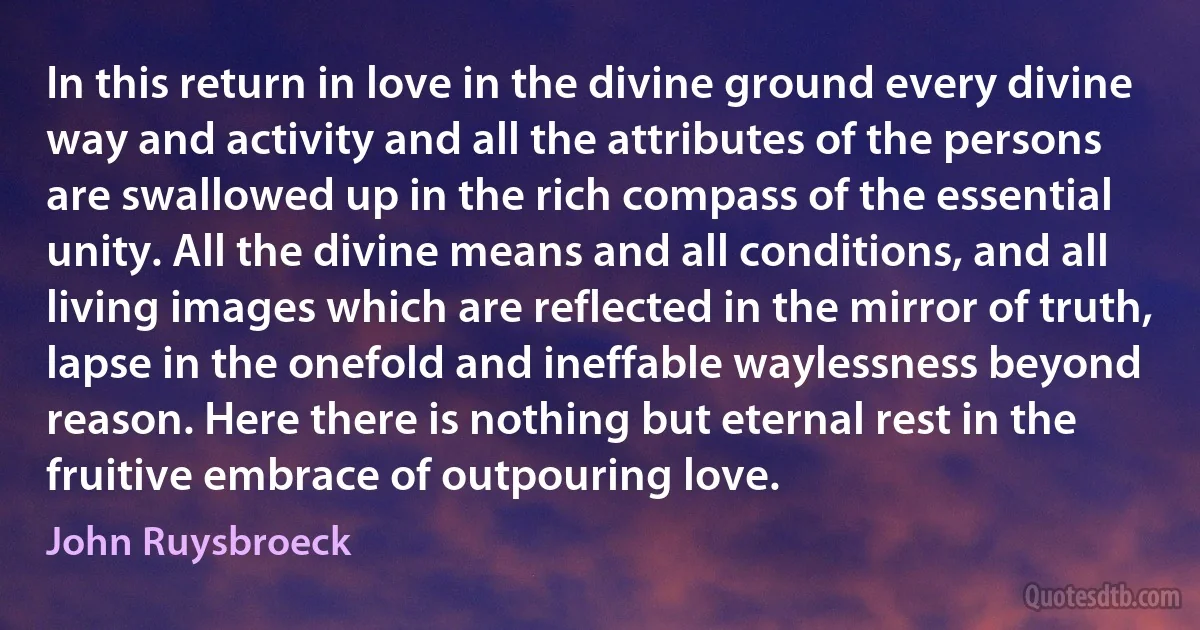 In this return in love in the divine ground every divine way and activity and all the attributes of the persons are swallowed up in the rich compass of the essential unity. All the divine means and all conditions, and all living images which are reflected in the mirror of truth, lapse in the onefold and ineffable waylessness beyond reason. Here there is nothing but eternal rest in the fruitive embrace of outpouring love. (John Ruysbroeck)