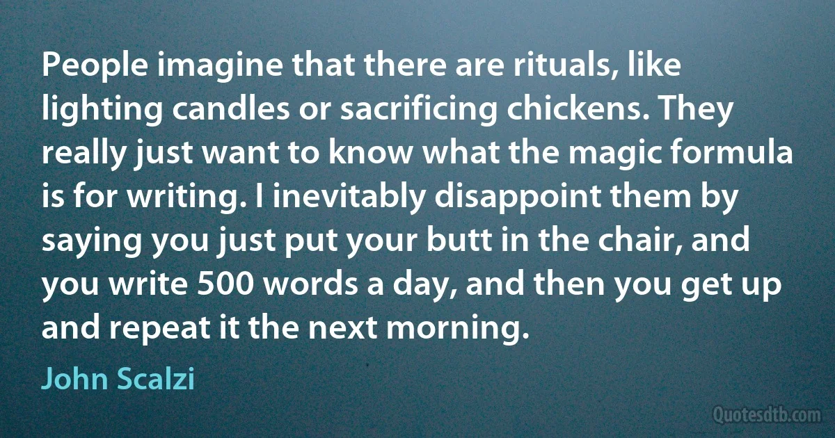 People imagine that there are rituals, like lighting candles or sacrificing chickens. They really just want to know what the magic formula is for writing. I inevitably disappoint them by saying you just put your butt in the chair, and you write 500 words a day, and then you get up and repeat it the next morning. (John Scalzi)