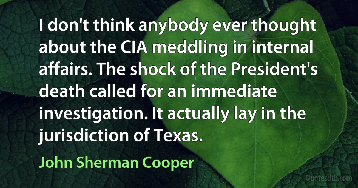 I don't think anybody ever thought about the CIA meddling in internal affairs. The shock of the President's death called for an immediate investigation. It actually lay in the jurisdiction of Texas. (John Sherman Cooper)