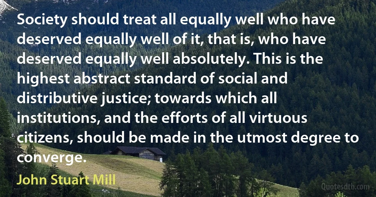 Society should treat all equally well who have deserved equally well of it, that is, who have deserved equally well absolutely. This is the highest abstract standard of social and distributive justice; towards which all institutions, and the efforts of all virtuous citizens, should be made in the utmost degree to converge. (John Stuart Mill)