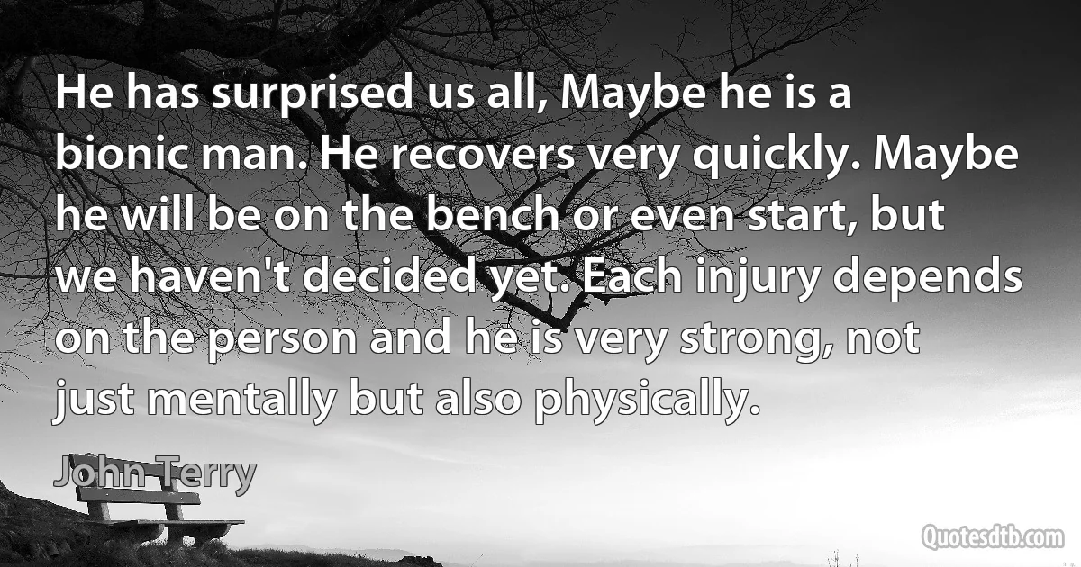 He has surprised us all, Maybe he is a bionic man. He recovers very quickly. Maybe he will be on the bench or even start, but we haven't decided yet. Each injury depends on the person and he is very strong, not just mentally but also physically. (John Terry)