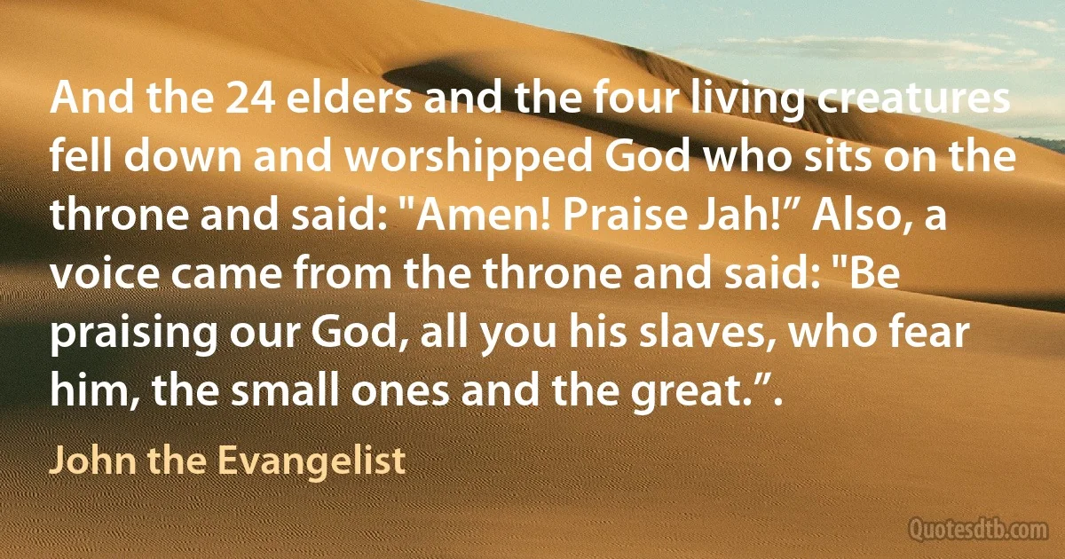 And the 24 elders and the four living creatures fell down and worshipped God who sits on the throne and said: "Amen! Praise Jah!” Also, a voice came from the throne and said: "Be praising our God, all you his slaves, who fear him, the small ones and the great.”. (John the Evangelist)