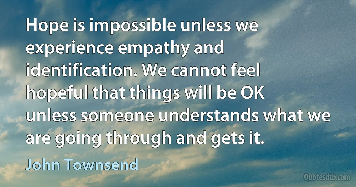 Hope is impossible unless we experience empathy and identification. We cannot feel hopeful that things will be OK unless someone understands what we are going through and gets it. (John Townsend)