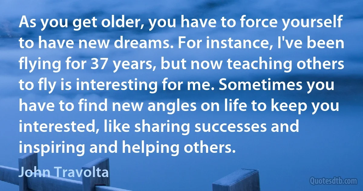 As you get older, you have to force yourself to have new dreams. For instance, I've been flying for 37 years, but now teaching others to fly is interesting for me. Sometimes you have to find new angles on life to keep you interested, like sharing successes and inspiring and helping others. (John Travolta)