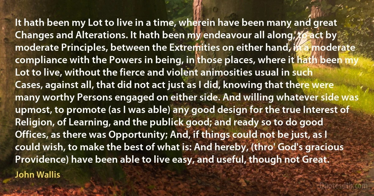 It hath been my Lot to live in a time, wherein have been many and great Changes and Alterations. It hath been my endeavour all along, to act by moderate Principles, between the Extremities on either hand, in a moderate compliance with the Powers in being, in those places, where it hath been my Lot to live, without the fierce and violent animosities usual in such Cases, against all, that did not act just as I did, knowing that there were many worthy Persons engaged on either side. And willing whatever side was upmost, to promote (as I was able) any good design for the true Interest of Religion, of Learning, and the publick good; and ready so to do good Offices, as there was Opportunity; And, if things could not be just, as I could wish, to make the best of what is: And hereby, (thro' God's gracious Providence) have been able to live easy, and useful, though not Great. (John Wallis)