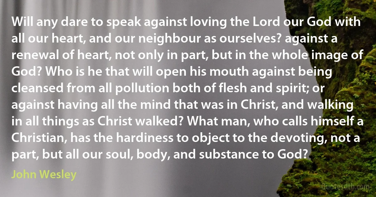 Will any dare to speak against loving the Lord our God with all our heart, and our neighbour as ourselves? against a renewal of heart, not only in part, but in the whole image of God? Who is he that will open his mouth against being cleansed from all pollution both of flesh and spirit; or against having all the mind that was in Christ, and walking in all things as Christ walked? What man, who calls himself a Christian, has the hardiness to object to the devoting, not a part, but all our soul, body, and substance to God? (John Wesley)