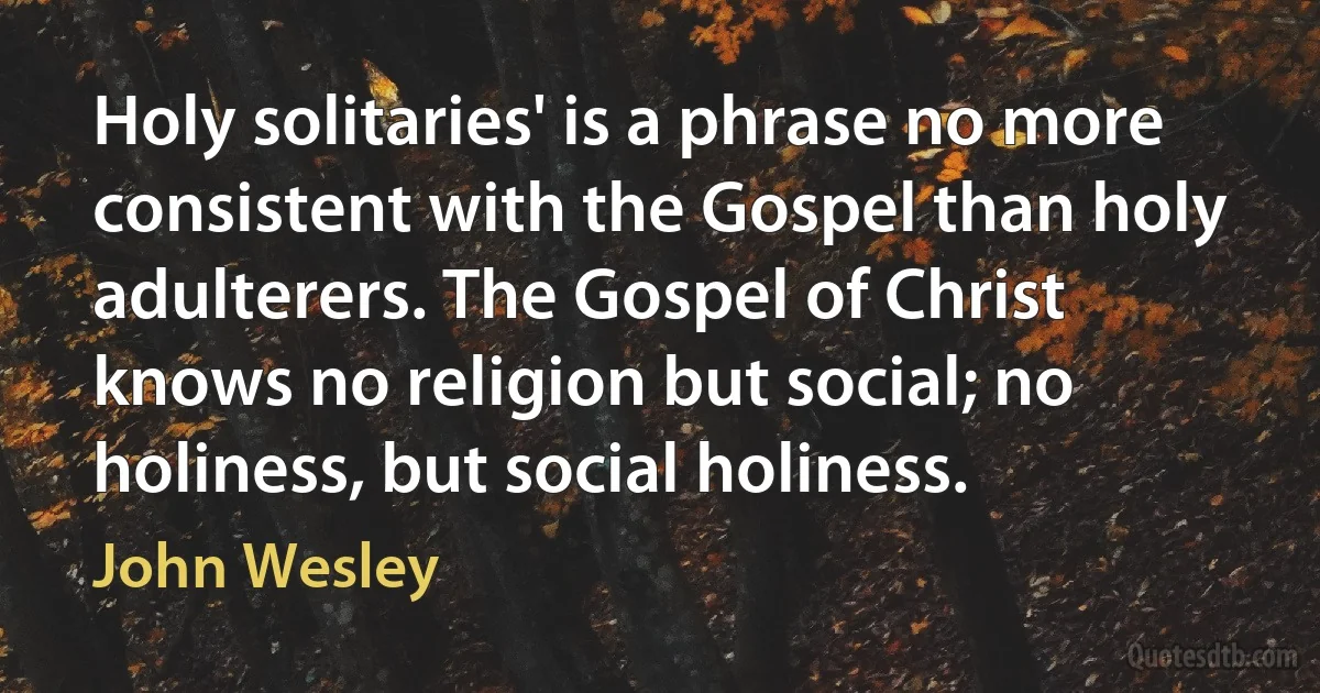 Holy solitaries' is a phrase no more consistent with the Gospel than holy adulterers. The Gospel of Christ knows no religion but social; no holiness, but social holiness. (John Wesley)