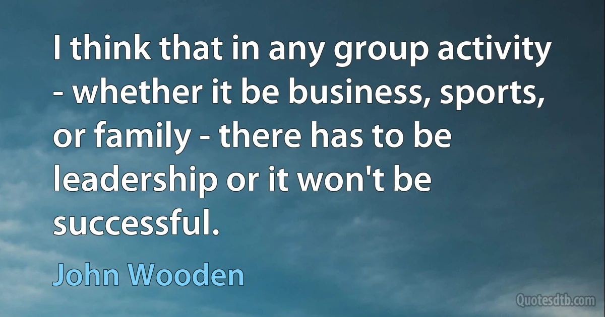 I think that in any group activity - whether it be business, sports, or family - there has to be leadership or it won't be successful. (John Wooden)