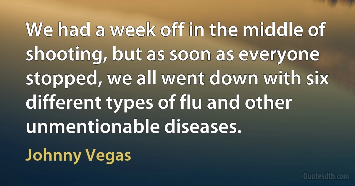 We had a week off in the middle of shooting, but as soon as everyone stopped, we all went down with six different types of flu and other unmentionable diseases. (Johnny Vegas)