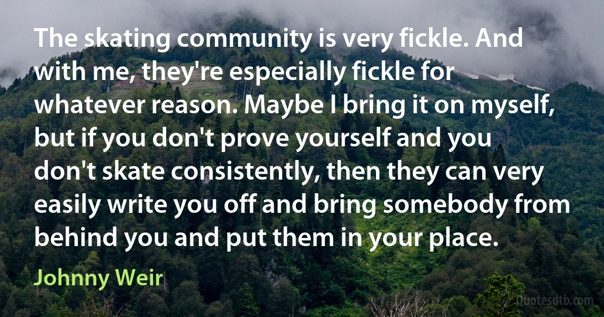 The skating community is very fickle. And with me, they're especially fickle for whatever reason. Maybe I bring it on myself, but if you don't prove yourself and you don't skate consistently, then they can very easily write you off and bring somebody from behind you and put them in your place. (Johnny Weir)