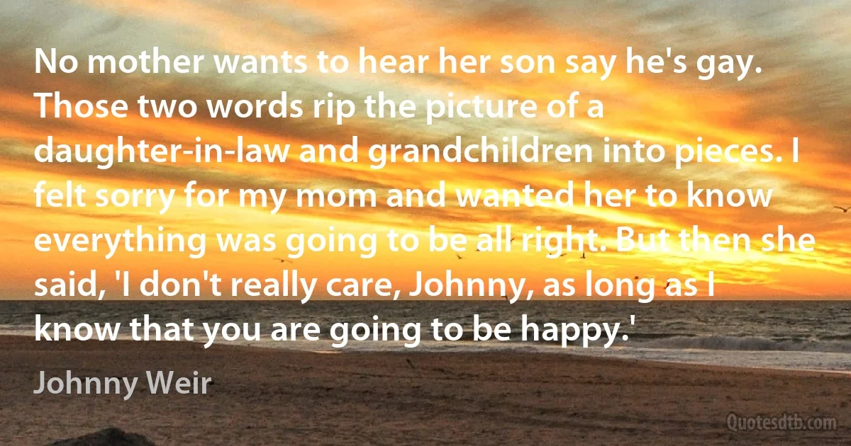 No mother wants to hear her son say he's gay. Those two words rip the picture of a daughter-in-law and grandchildren into pieces. I felt sorry for my mom and wanted her to know everything was going to be all right. But then she said, 'I don't really care, Johnny, as long as I know that you are going to be happy.' (Johnny Weir)