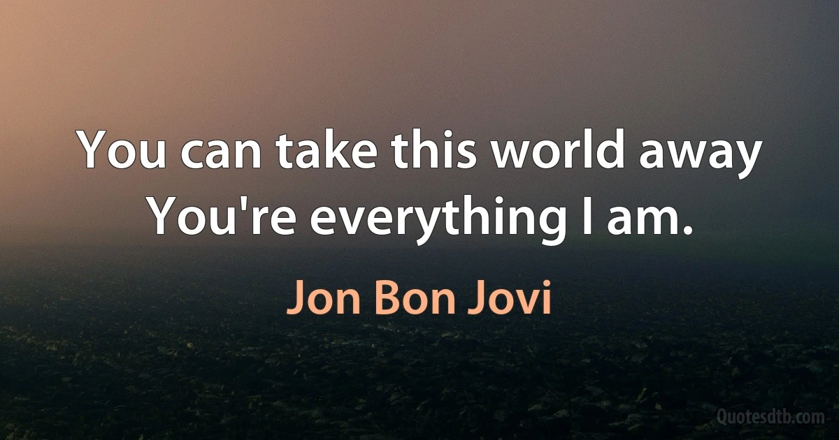 You can take this world away
You're everything I am. (Jon Bon Jovi)