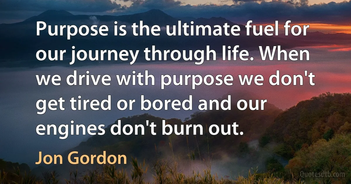 Purpose is the ultimate fuel for our journey through life. When we drive with purpose we don't get tired or bored and our engines don't burn out. (Jon Gordon)