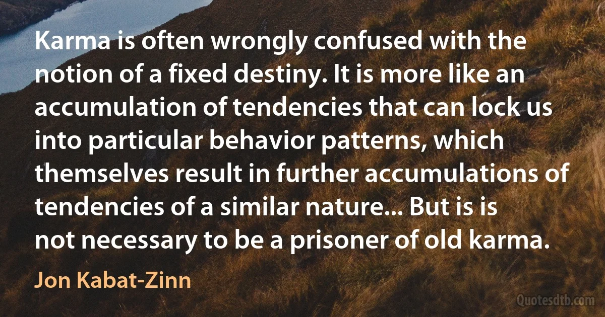 Karma is often wrongly confused with the notion of a fixed destiny. It is more like an accumulation of tendencies that can lock us into particular behavior patterns, which themselves result in further accumulations of tendencies of a similar nature... But is is not necessary to be a prisoner of old karma. (Jon Kabat-Zinn)