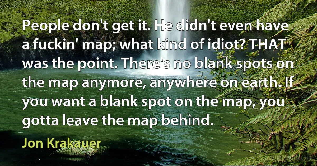 People don't get it. He didn't even have a fuckin' map; what kind of idiot? THAT was the point. There's no blank spots on the map anymore, anywhere on earth. If you want a blank spot on the map, you gotta leave the map behind. (Jon Krakauer)