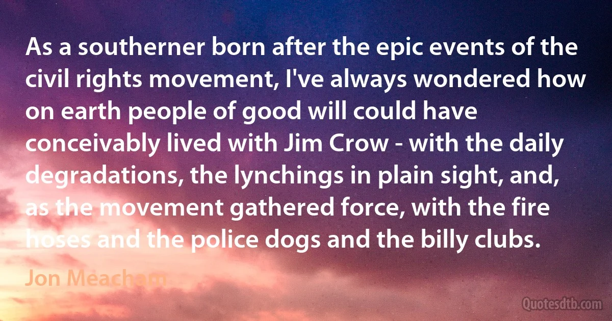 As a southerner born after the epic events of the civil rights movement, I've always wondered how on earth people of good will could have conceivably lived with Jim Crow - with the daily degradations, the lynchings in plain sight, and, as the movement gathered force, with the fire hoses and the police dogs and the billy clubs. (Jon Meacham)