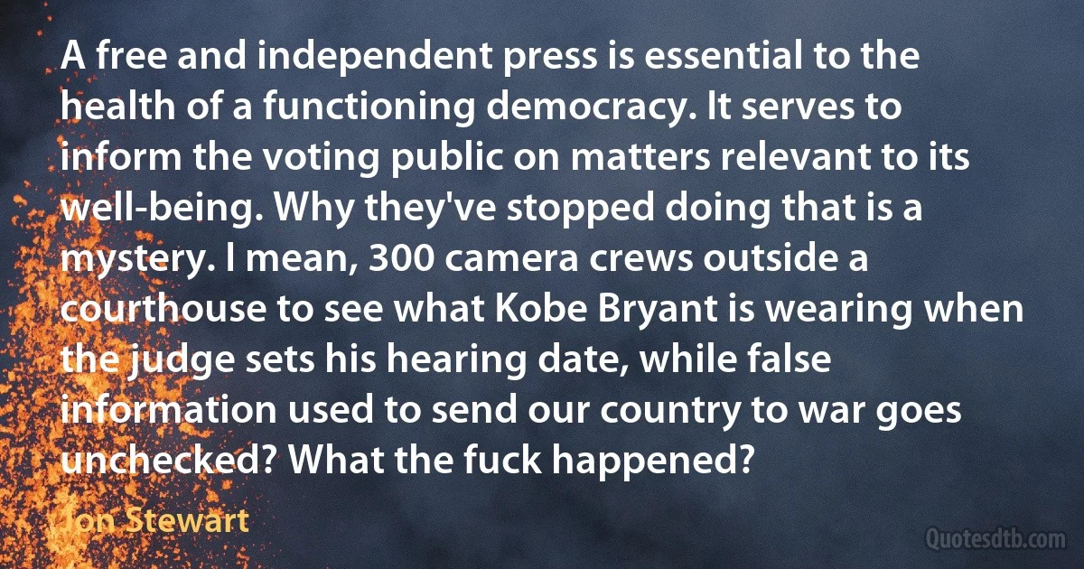 A free and independent press is essential to the health of a functioning democracy. It serves to inform the voting public on matters relevant to its well-being. Why they've stopped doing that is a mystery. I mean, 300 camera crews outside a courthouse to see what Kobe Bryant is wearing when the judge sets his hearing date, while false information used to send our country to war goes unchecked? What the fuck happened? (Jon Stewart)