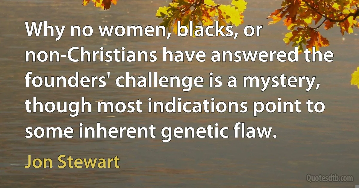 Why no women, blacks, or non-Christians have answered the founders' challenge is a mystery, though most indications point to some inherent genetic flaw. (Jon Stewart)