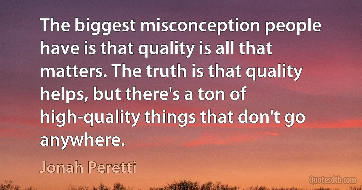 The biggest misconception people have is that quality is all that matters. The truth is that quality helps, but there's a ton of high-quality things that don't go anywhere. (Jonah Peretti)