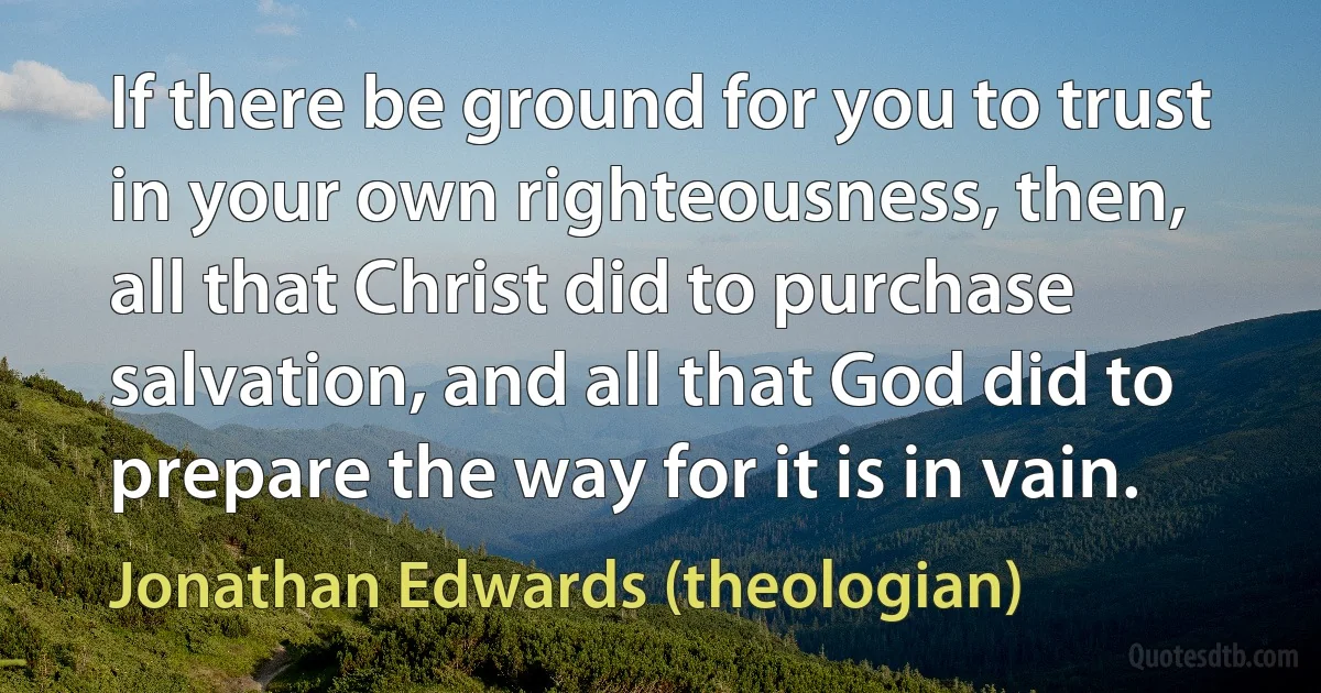 If there be ground for you to trust in your own righteousness, then, all that Christ did to purchase salvation, and all that God did to prepare the way for it is in vain. (Jonathan Edwards (theologian))