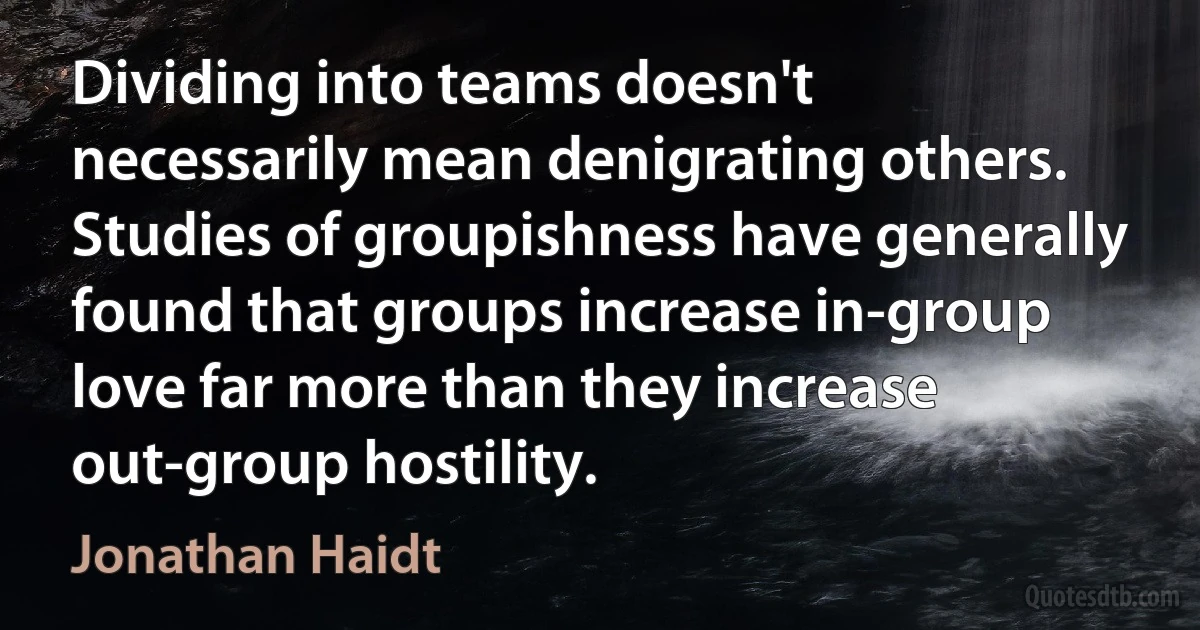 Dividing into teams doesn't necessarily mean denigrating others. Studies of groupishness have generally found that groups increase in-group love far more than they increase out-group hostility. (Jonathan Haidt)