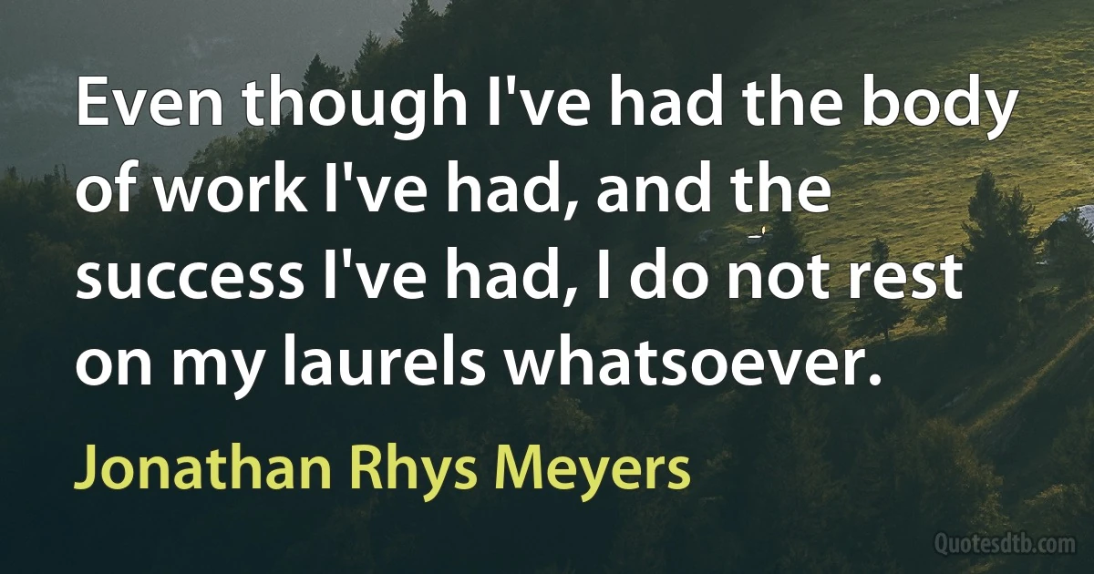 Even though I've had the body of work I've had, and the success I've had, I do not rest on my laurels whatsoever. (Jonathan Rhys Meyers)