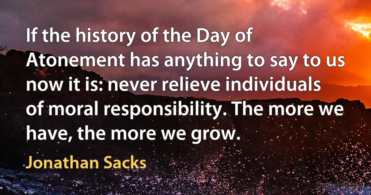 If the history of the Day of Atonement has anything to say to us now it is: never relieve individuals of moral responsibility. The more we have, the more we grow. (Jonathan Sacks)