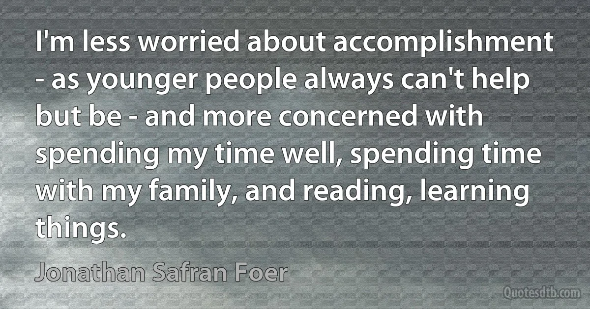 I'm less worried about accomplishment - as younger people always can't help but be - and more concerned with spending my time well, spending time with my family, and reading, learning things. (Jonathan Safran Foer)