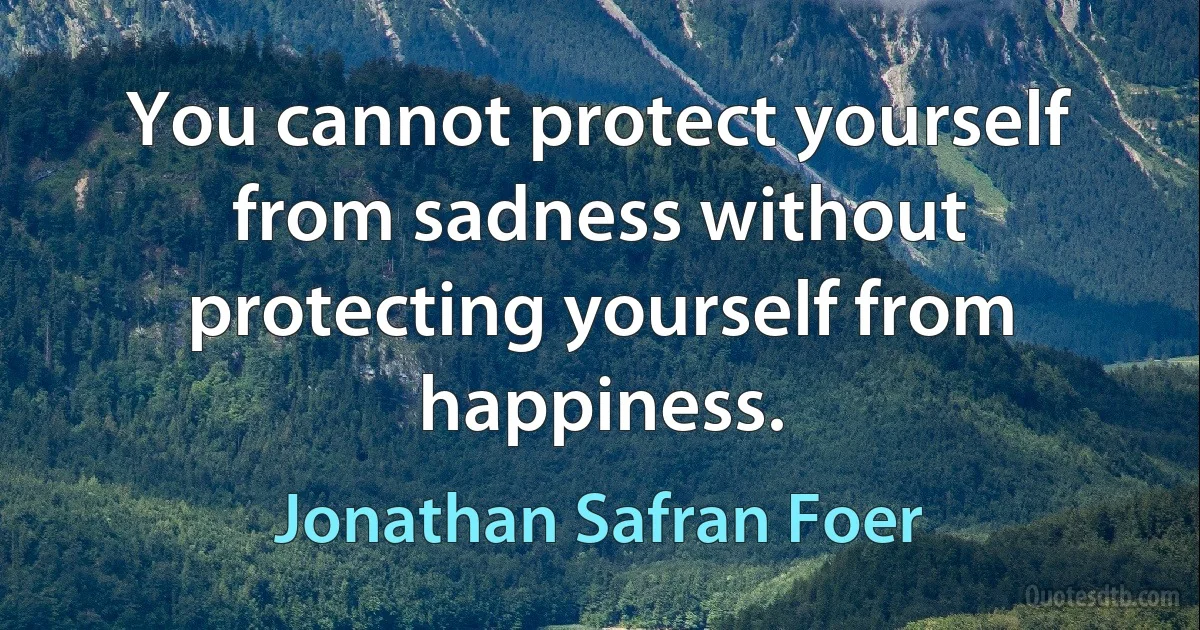 You cannot protect yourself from sadness without protecting yourself from happiness. (Jonathan Safran Foer)