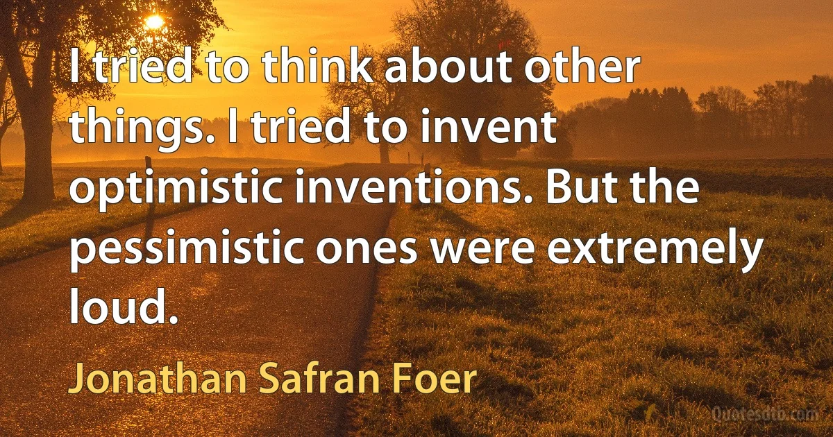 I tried to think about other things. I tried to invent optimistic inventions. But the pessimistic ones were extremely loud. (Jonathan Safran Foer)