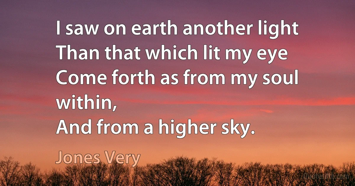 I saw on earth another light
Than that which lit my eye
Come forth as from my soul within,
And from a higher sky. (Jones Very)