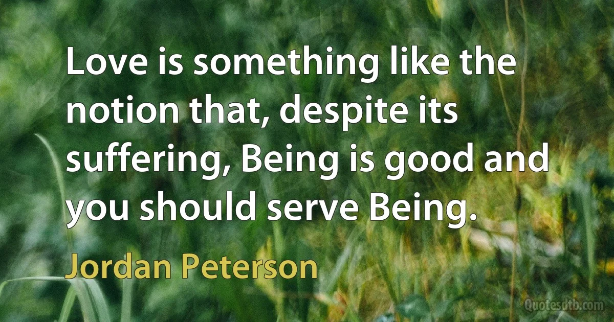 Love is something like the notion that, despite its suffering, Being is good and you should serve Being. (Jordan Peterson)