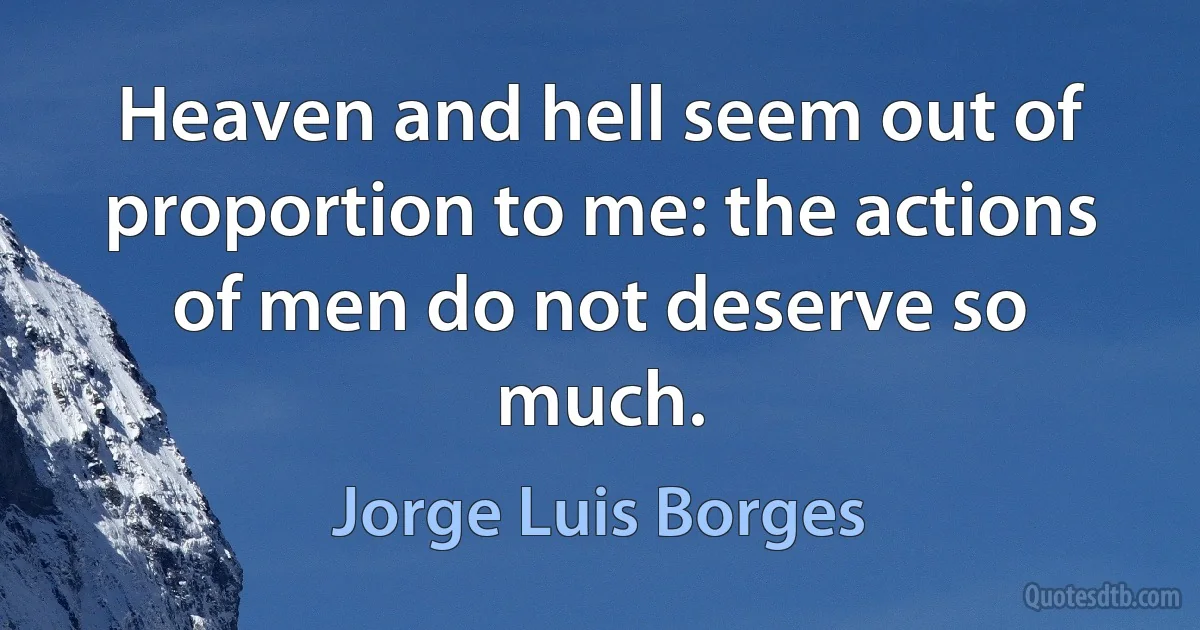 Heaven and hell seem out of proportion to me: the actions of men do not deserve so much. (Jorge Luis Borges)