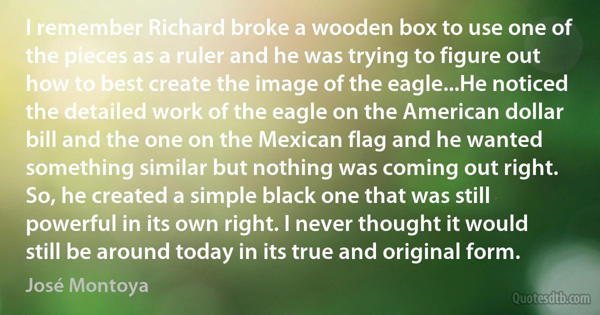 I remember Richard broke a wooden box to use one of the pieces as a ruler and he was trying to figure out how to best create the image of the eagle...He noticed the detailed work of the eagle on the American dollar bill and the one on the Mexican flag and he wanted something similar but nothing was coming out right. So, he created a simple black one that was still powerful in its own right. I never thought it would still be around today in its true and original form. (José Montoya)