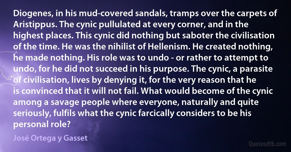 Diogenes, in his mud-covered sandals, tramps over the carpets of Aristippus. The cynic pullulated at every corner, and in the highest places. This cynic did nothing but saboter the civilisation of the time. He was the nihilist of Hellenism. He created nothing, he made nothing. His role was to undo - or rather to attempt to undo, for he did not succeed in his purpose. The cynic, a parasite of civilisation, lives by denying it, for the very reason that he is convinced that it will not fail. What would become of the cynic among a savage people where everyone, naturally and quite seriously, fulfils what the cynic farcically considers to be his personal role? (José Ortega y Gasset)