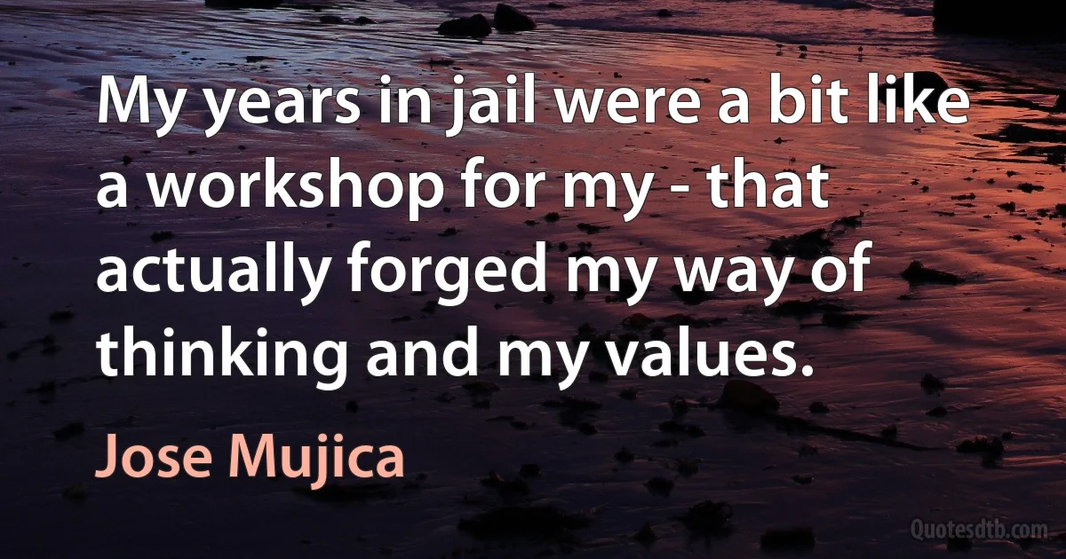 My years in jail were a bit like a workshop for my - that actually forged my way of thinking and my values. (Jose Mujica)