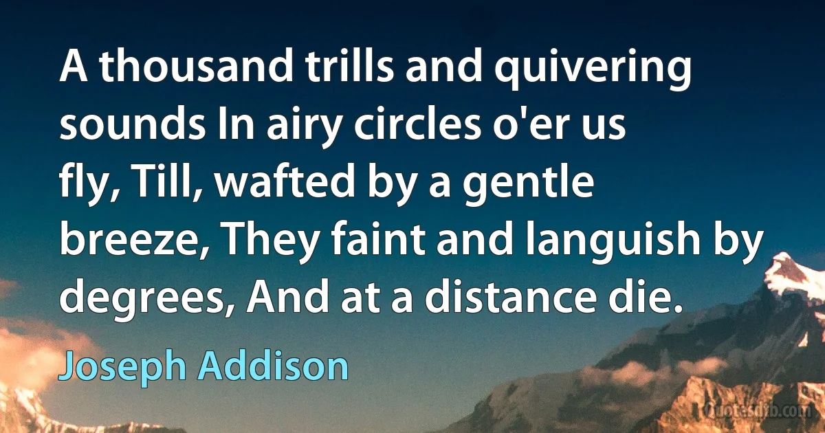 A thousand trills and quivering sounds In airy circles o'er us fly, Till, wafted by a gentle breeze, They faint and languish by degrees, And at a distance die. (Joseph Addison)