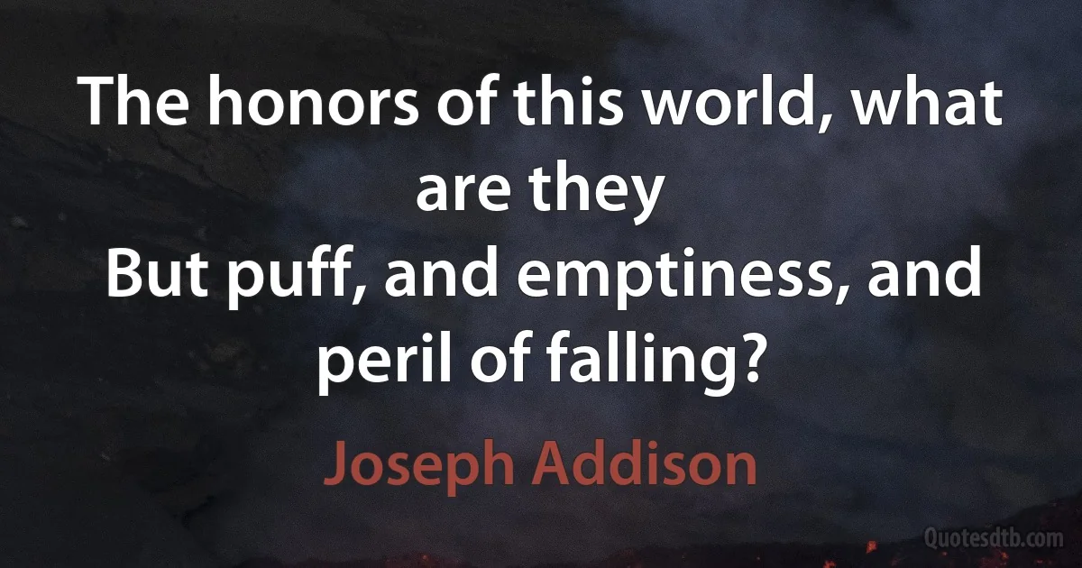 The honors of this world, what are they
But puff, and emptiness, and peril of falling? (Joseph Addison)