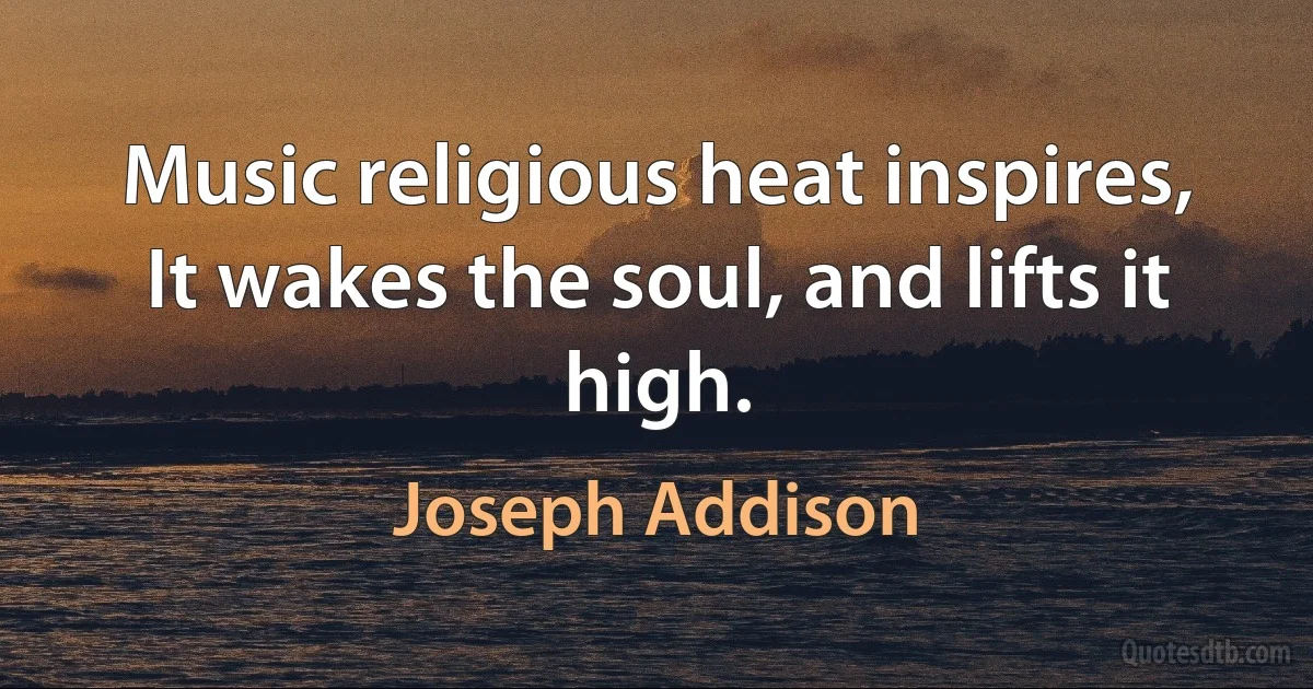 Music religious heat inspires,
It wakes the soul, and lifts it high. (Joseph Addison)