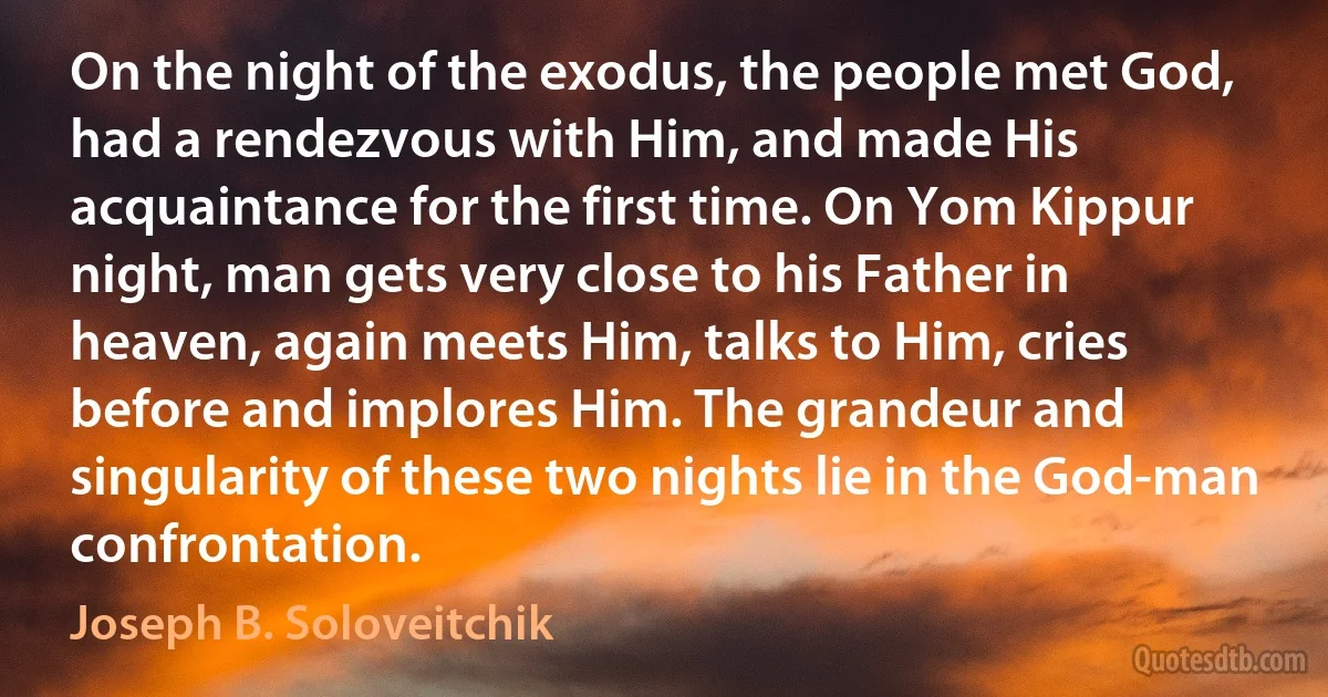 On the night of the exodus, the people met God, had a rendezvous with Him, and made His acquaintance for the first time. On Yom Kippur night, man gets very close to his Father in heaven, again meets Him, talks to Him, cries before and implores Him. The grandeur and singularity of these two nights lie in the God-man confrontation. (Joseph B. Soloveitchik)