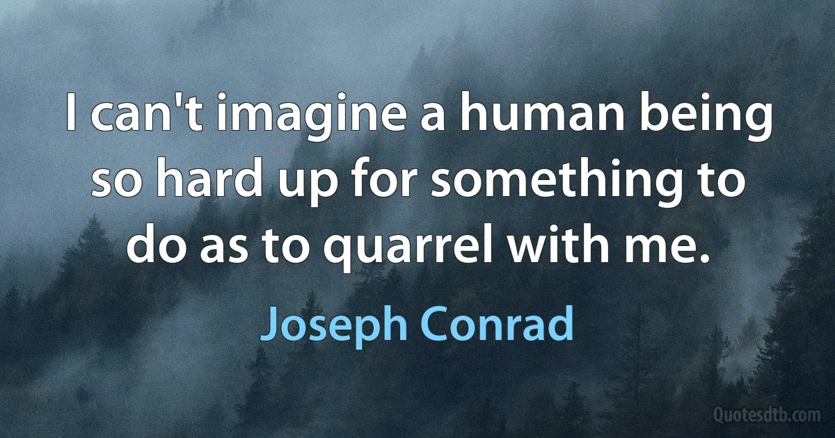 I can't imagine a human being so hard up for something to do as to quarrel with me. (Joseph Conrad)