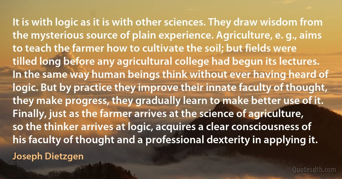 It is with logic as it is with other sciences. They draw wisdom from the mysterious source of plain experience. Agriculture, e. g., aims to teach the farmer how to cultivate the soil; but fields were tilled long before any agricultural college had begun its lectures. In the same way human beings think without ever having heard of logic. But by practice they improve their innate faculty of thought, they make progress, they gradually learn to make better use of it. Finally, just as the farmer arrives at the science of agriculture, so the thinker arrives at logic, acquires a clear consciousness of his faculty of thought and a professional dexterity in applying it. (Joseph Dietzgen)