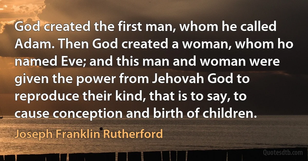 God created the first man, whom he called Adam. Then God created a woman, whom ho named Eve; and this man and woman were given the power from Jehovah God to reproduce their kind, that is to say, to cause conception and birth of children. (Joseph Franklin Rutherford)