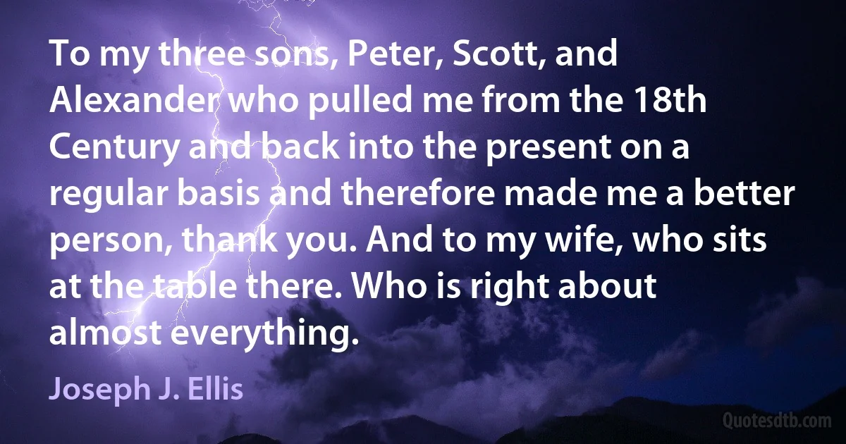 To my three sons, Peter, Scott, and Alexander who pulled me from the 18th Century and back into the present on a regular basis and therefore made me a better person, thank you. And to my wife, who sits at the table there. Who is right about almost everything. (Joseph J. Ellis)