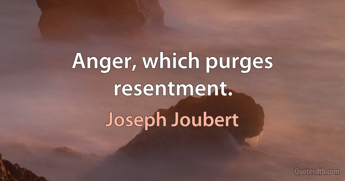 Anger, which purges resentment. (Joseph Joubert)