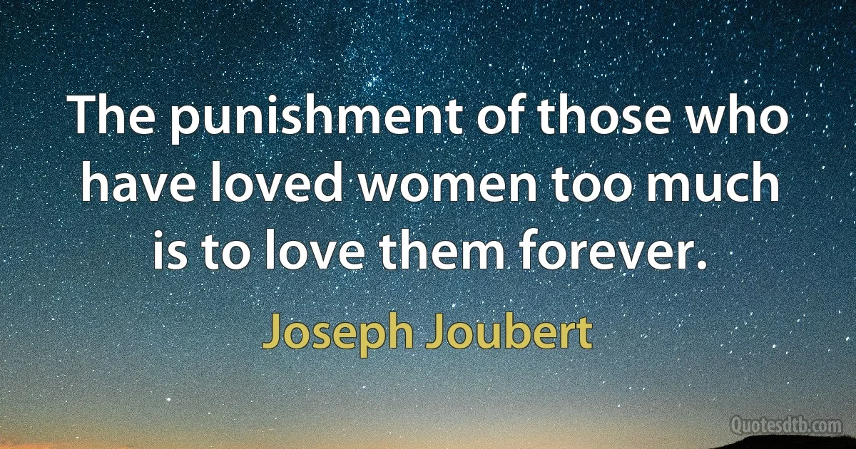 The punishment of those who have loved women too much is to love them forever. (Joseph Joubert)