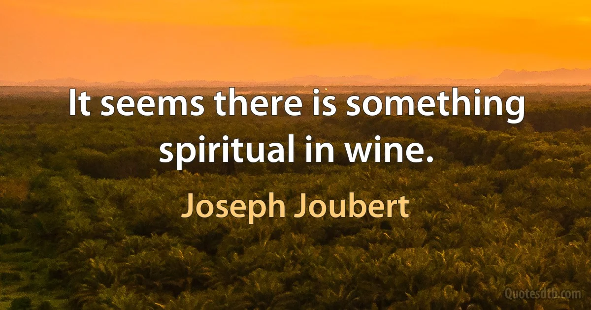 It seems there is something spiritual in wine. (Joseph Joubert)