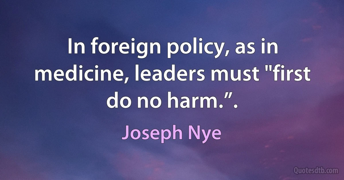 In foreign policy, as in medicine, leaders must "first do no harm.”. (Joseph Nye)